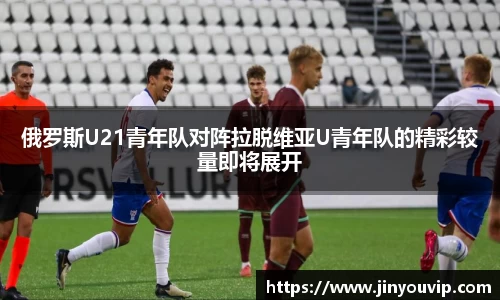 俄罗斯U21青年队对阵拉脱维亚U青年队的精彩较量即将展开